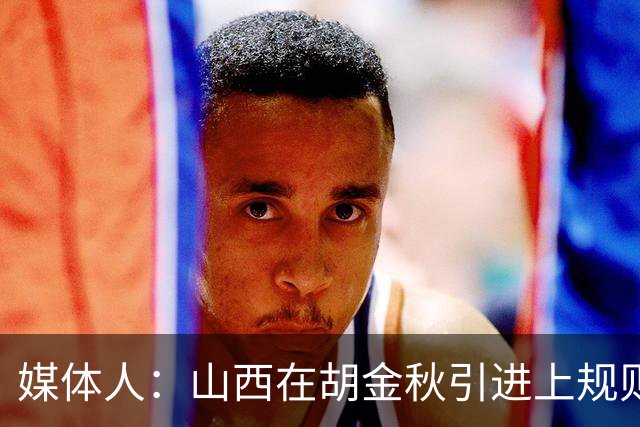 媒体人：山西在胡金秋引进上规则允许范围内，已做到了极致