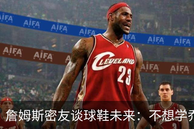 詹姆斯密友谈球鞋未来：不想学乔丹品牌 将签其他球员传承LBJ系列